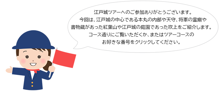 江戸城ツアーへのご参加ありがとうございます。今回は、江戸城の中心である本丸の内部や天守、将軍の霊廟や書物蔵があった紅葉山や江戸城の庭園であった吹上をご紹介します。コース通りにご覧いただくか、またはツアーコースのお好きな番号をクリックしてください。