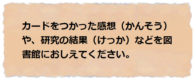 カードをつかった感想や、研究の結果を図書館におしえてください。